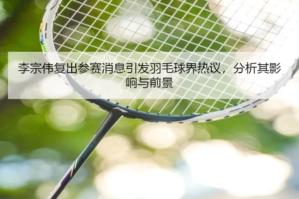 李宗伟复出参赛消息引发羽毛球界热议，分析其影响与前景